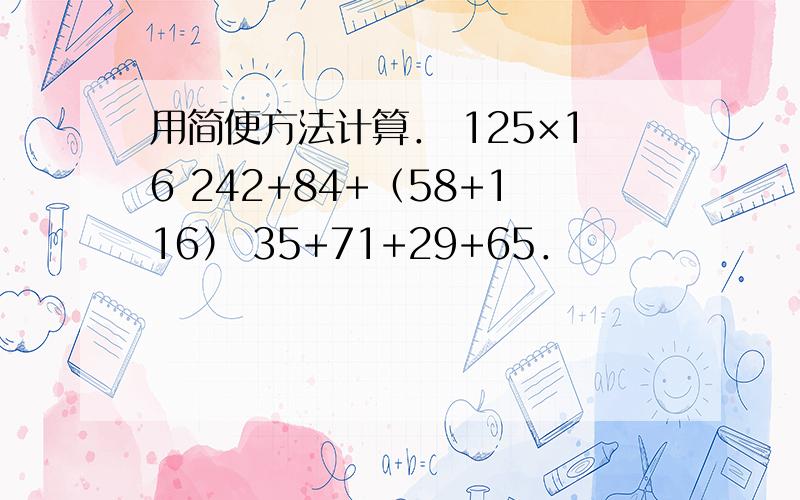 用简便方法计算． 125×16 242+84+（58+116） 35+71+29+65．