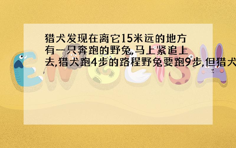 猎犬发现在离它15米远的地方有一只奔跑的野兔,马上紧追上去,猎犬跑4步的路程野兔要跑9步,但猎犬跑2步的时间,兔子却能跑