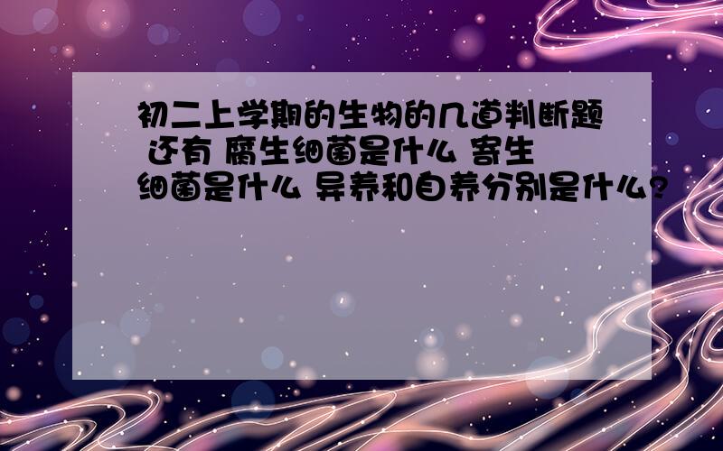 初二上学期的生物的几道判断题 还有 腐生细菌是什么 寄生细菌是什么 异养和自养分别是什么?