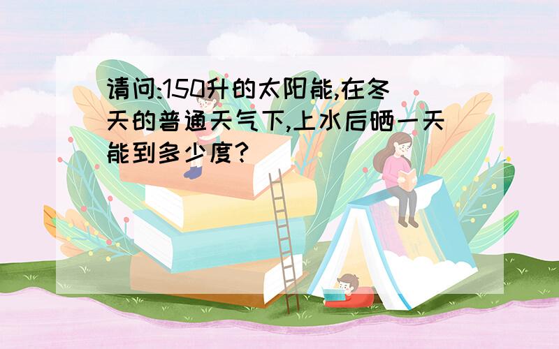 请问:150升的太阳能,在冬天的普通天气下,上水后晒一天能到多少度?