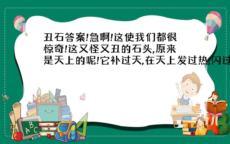 丑石答案!急啊!这使我们都很惊奇!这又怪又丑的石头,原来是天上的呢!它补过天,在天上发过热,闪过光,我们的先祖或许仰望过