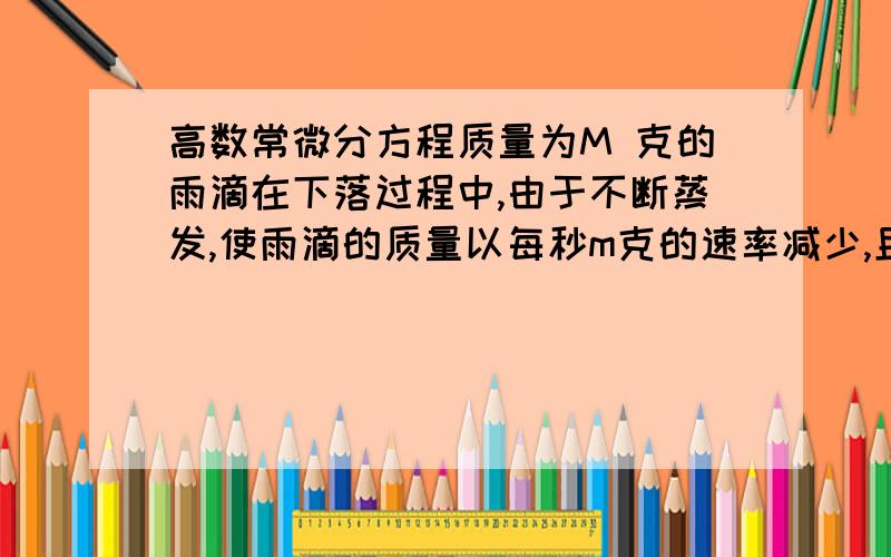 高数常微分方程质量为M 克的雨滴在下落过程中,由于不断蒸发,使雨滴的质量以每秒m克的速率减少,且所受空气阻力和下落速度成