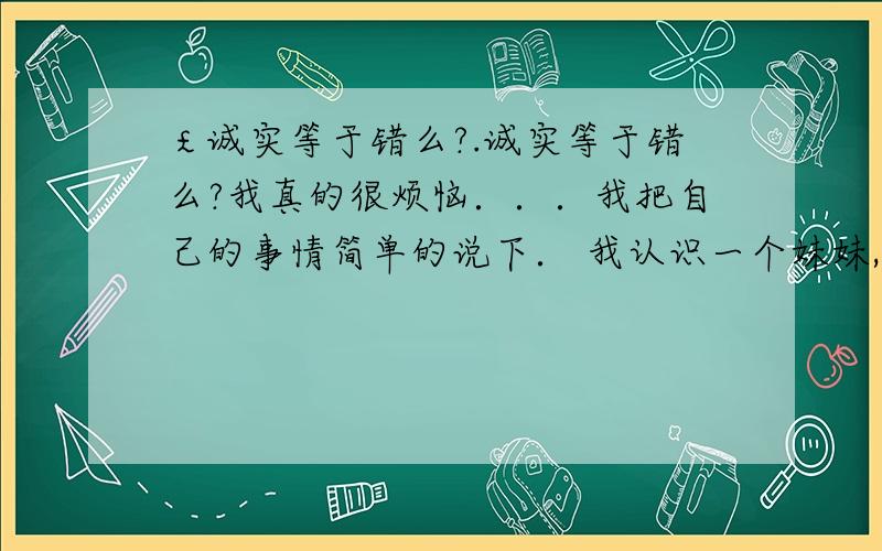 ￡诚实等于错么?.诚实等于错么?我真的很烦恼．．．我把自己的事情简单的说下． 我认识一个妹妹,她说过这样的一句话“你要结