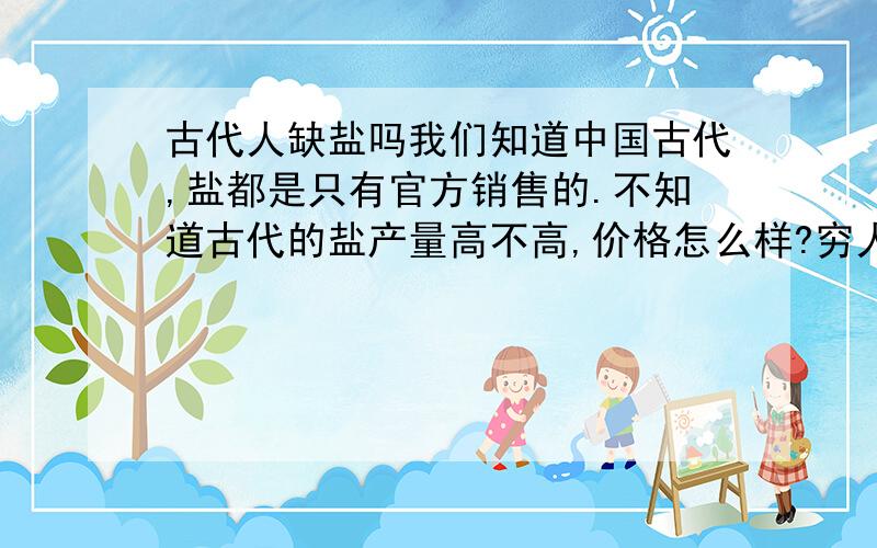 古代人缺盐吗我们知道中国古代,盐都是只有官方销售的.不知道古代的盐产量高不高,价格怎么样?穷人会不会买不起盐呢?像那些偏