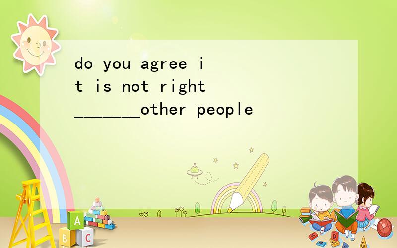 do you agree it is not right_______other people