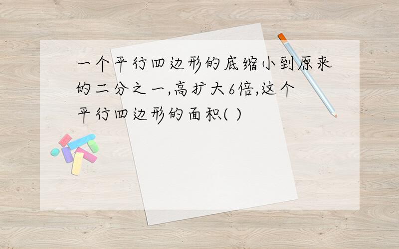 一个平行四边形的底缩小到原来的二分之一,高扩大6倍,这个平行四边形的面积( )