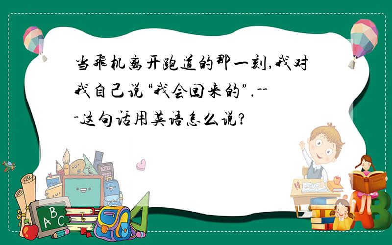 当飞机离开跑道的那一刻,我对我自己说“我会回来的”.---这句话用英语怎么说?