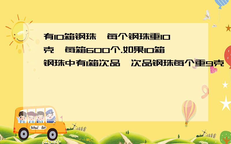 有10箱钢珠,每个钢珠重10克,每箱600个.如果10箱钢珠中有1箱次品,次品钢珠每个重9克,那么,要找出这箱次品最少要