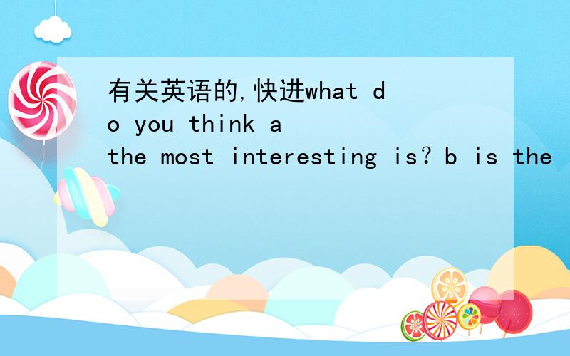 有关英语的,快进what do you think a the most interesting is？b is the