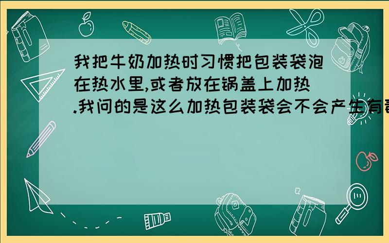 我把牛奶加热时习惯把包装袋泡在热水里,或者放在锅盖上加热.我问的是这么加热包装袋会不会产生有毒物质.一般就几分钟.