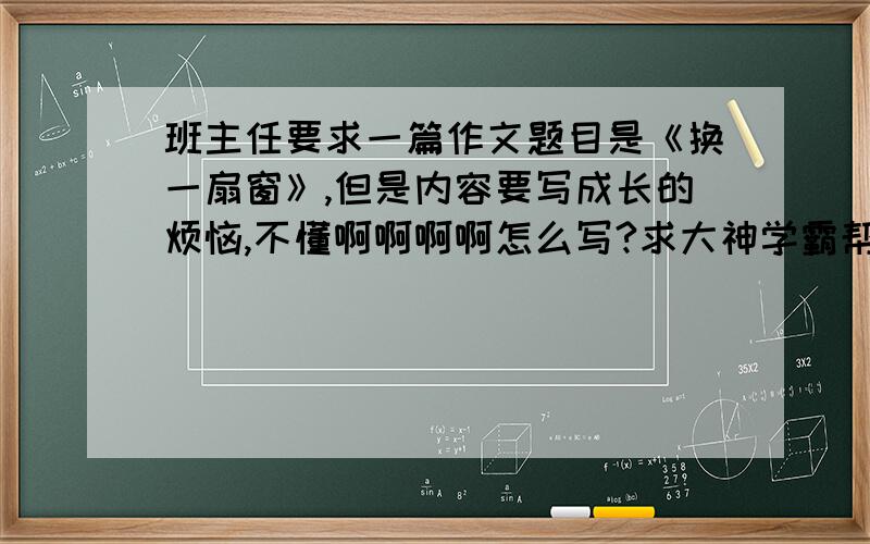 班主任要求一篇作文题目是《换一扇窗》,但是内容要写成长的烦恼,不懂啊啊啊啊怎么写?求大神学霸帮忙