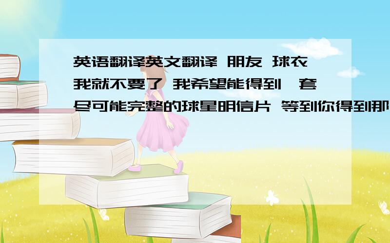 英语翻译英文翻译 朋友 球衣我就不要了 我希望能得到一套尽可能完整的球星明信片 等到你得到那几张明信片 我在一起打包购买