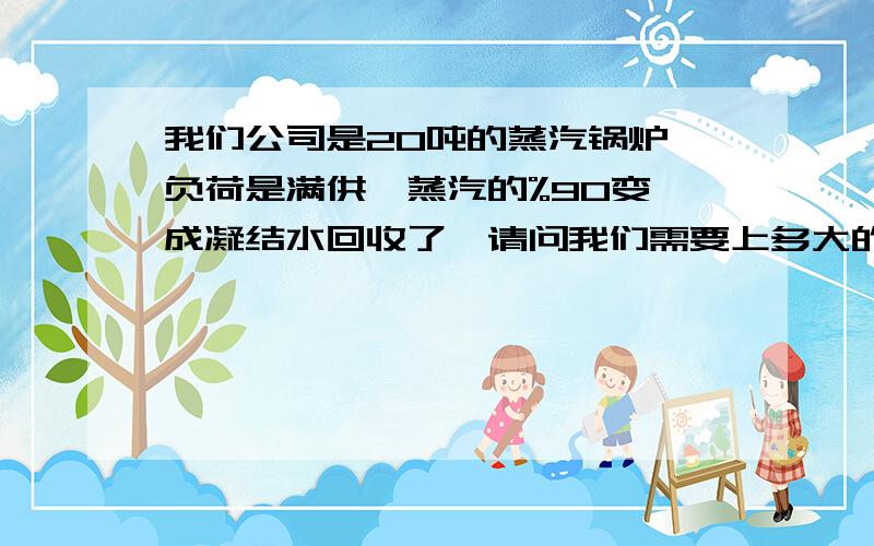 我们公司是20吨的蒸汽锅炉,负荷是满供,蒸汽的%90变　成凝结水回收了,请问我们需要上多大的水处理设备?