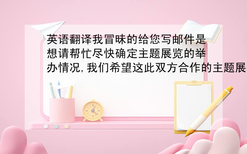 英语翻译我冒昧的给您写邮件是想请帮忙尽快确定主题展览的举办情况,我们希望这此双方合作的主题展览能够像2008年的“奥运之