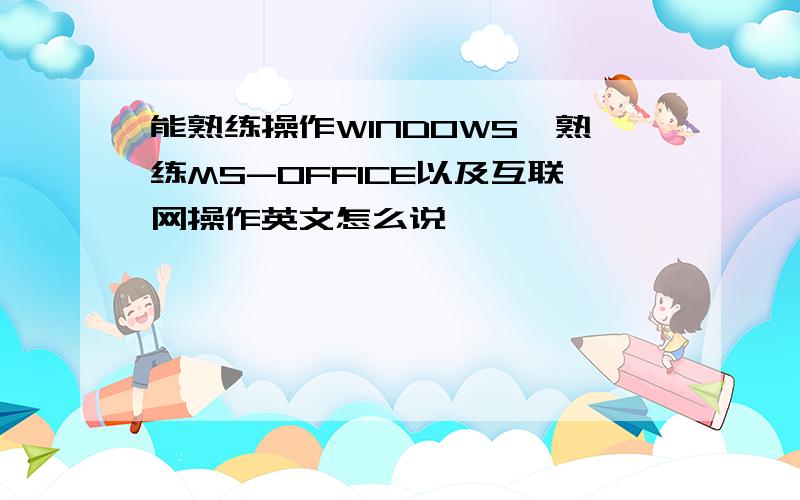 能熟练操作WINDOWS,熟练MS-OFFICE以及互联网操作英文怎么说