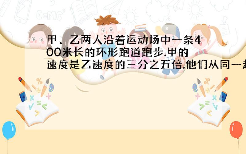 甲、乙两人沿着运动场中一条400米长的环形跑道跑步.甲的速度是乙速度的三分之五倍.他们从同一起点、朝同一方向同时出发,5