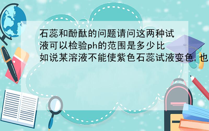 石蕊和酚酞的问题请问这两种试液可以检验ph的范围是多少比如说某溶液不能使紫色石蕊试液变色,也不能使无色酚酞试液变色,该溶