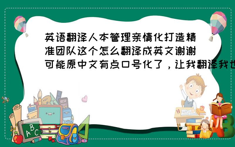 英语翻译人本管理亲情化打造精准团队这个怎么翻译成英文谢谢可能原中文有点口号化了，让我翻译我也头晕恩试试这样呢创建一个精准