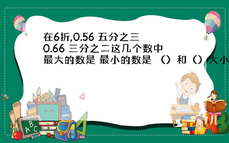 在6折,0.56 五分之三 0.66 三分之二这几个数中最大的数是 最小的数是 （）和（）大小相等