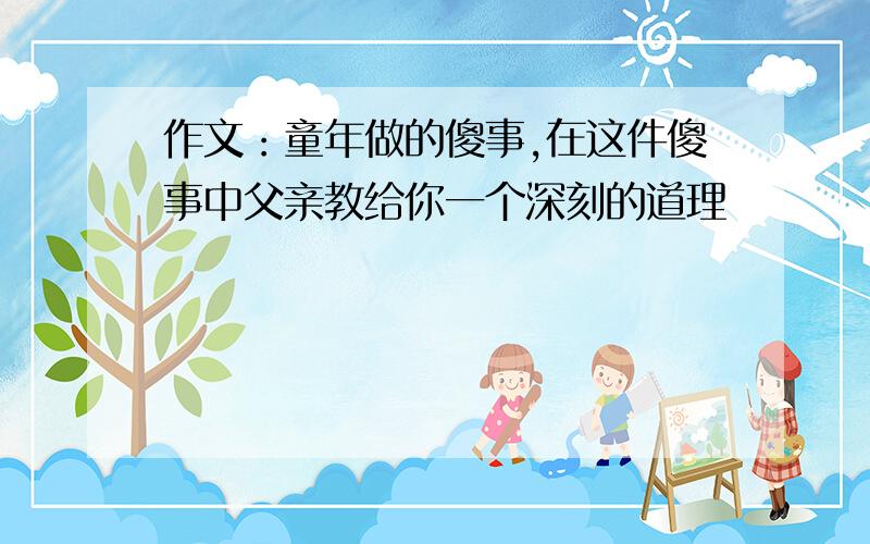 作文：童年做的傻事,在这件傻事中父亲教给你一个深刻的道理