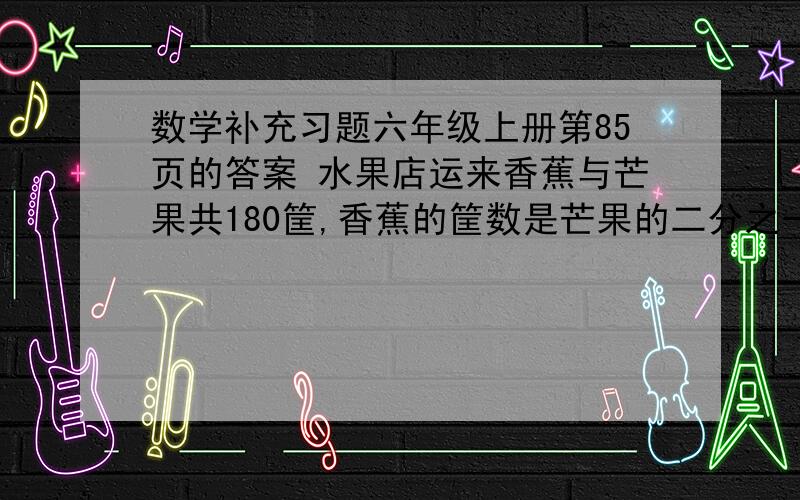 数学补充习题六年级上册第85页的答案 水果店运来香蕉与芒果共180筐,香蕉的筐数是芒果的二分之一.香蕉与