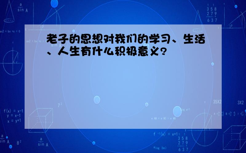 老子的思想对我们的学习、生活、人生有什么积极意义?