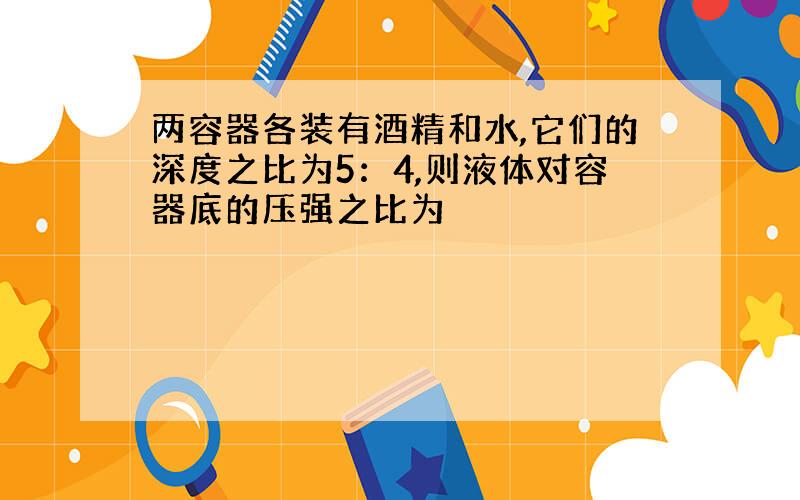 两容器各装有酒精和水,它们的深度之比为5：4,则液体对容器底的压强之比为