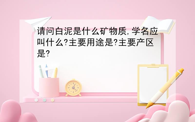 请问白泥是什么矿物质,学名应叫什么?主要用途是?主要产区是?