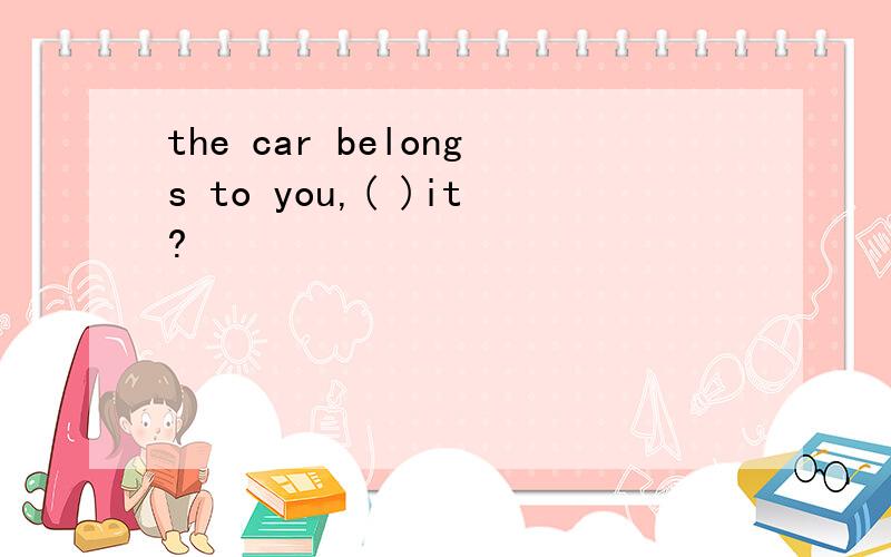 the car belongs to you,( )it?