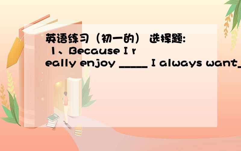 英语练习（初一的） 选择题: 1、Because I really enjoy _____ I always want_