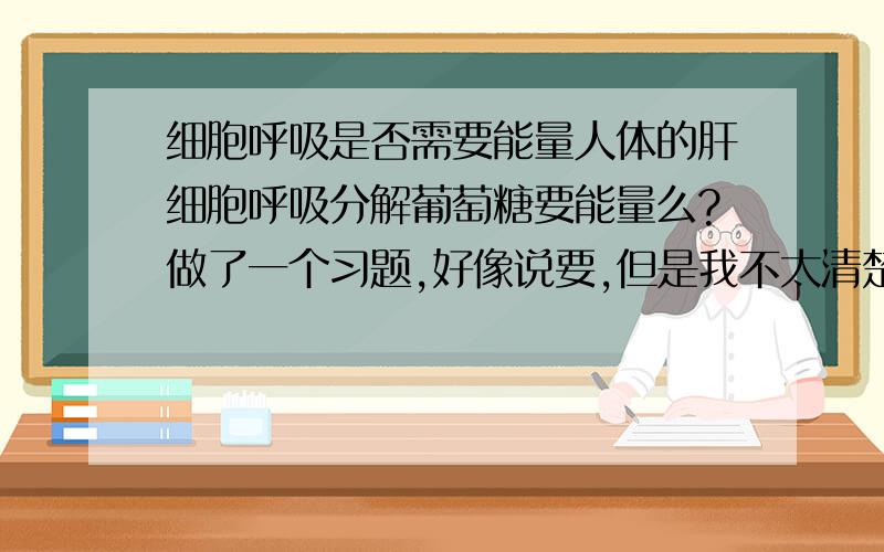 细胞呼吸是否需要能量人体的肝细胞呼吸分解葡萄糖要能量么?做了一个习题,好像说要,但是我不太清楚啊