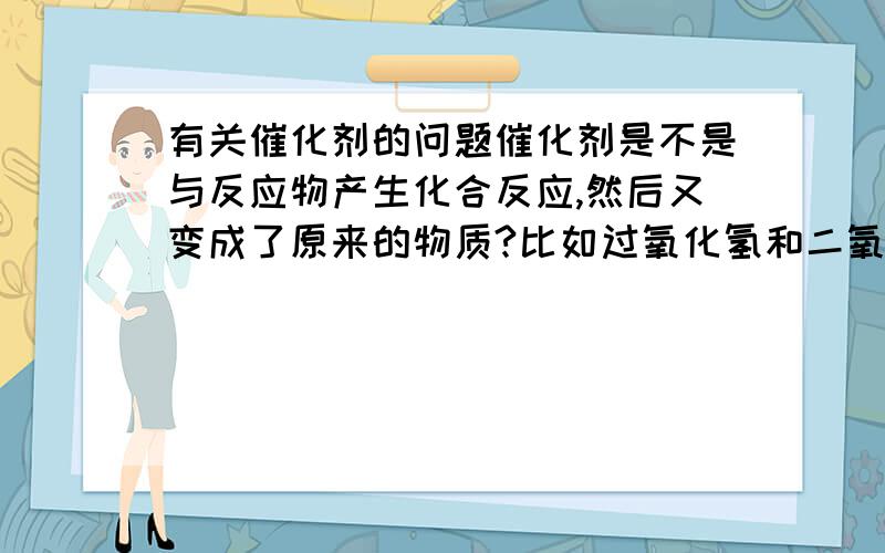 有关催化剂的问题催化剂是不是与反应物产生化合反应,然后又变成了原来的物质?比如过氧化氢和二氧化锰混合,是不是二氧化锰与过