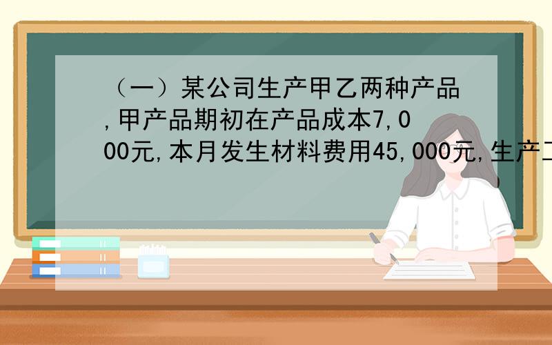 （一）某公司生产甲乙两种产品,甲产品期初在产品成本7,000元,本月发生材料费用45,000元,生产工人工费7,400元