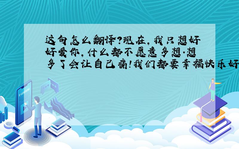 这句怎么翻译?现在,我只想好好爱你,什么都不愿意多想.想多了会让自己痛!我们都要幸福快乐好吗? 翻译成英文是什么?感觉一