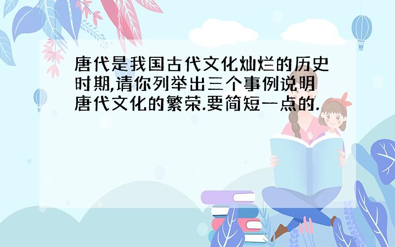 唐代是我国古代文化灿烂的历史时期,请你列举出三个事例说明唐代文化的繁荣.要简短一点的.