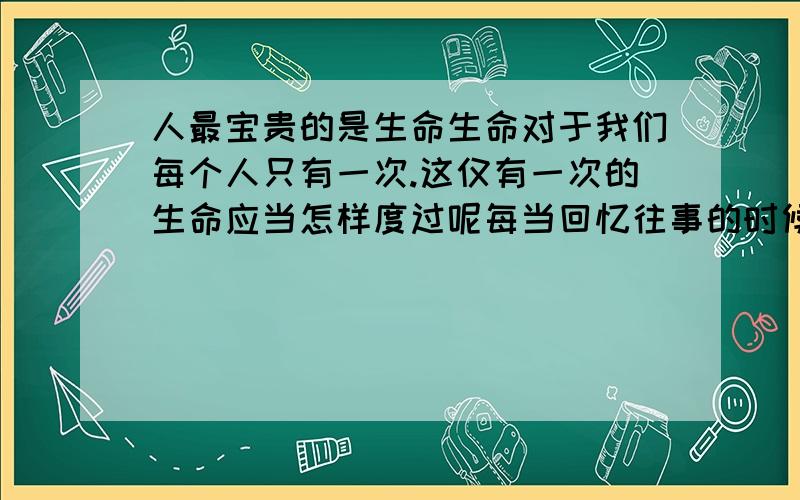 人最宝贵的是生命生命对于我们每个人只有一次.这仅有一次的生命应当怎样度过呢每当回忆往事的时候,能够