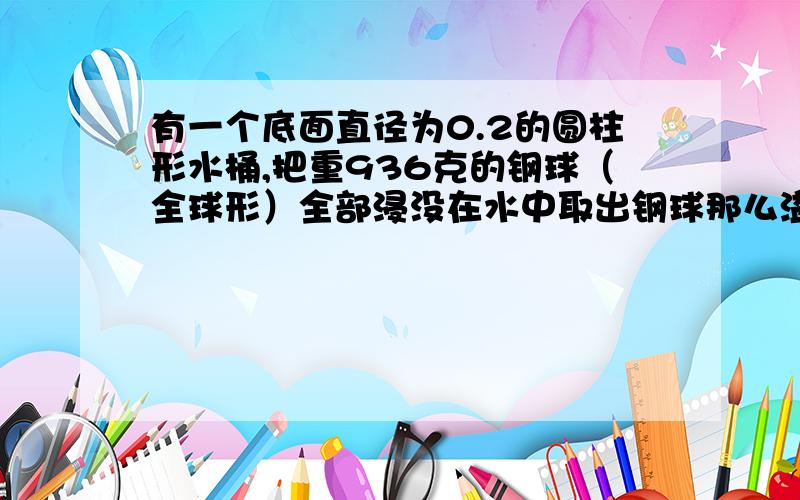 有一个底面直径为0.2的圆柱形水桶,把重936克的钢球（全球形）全部浸没在水中取出钢球那么溢水下降多少厘米