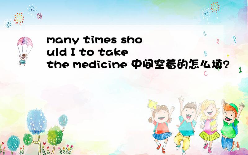 many times should I to take the medicine 中间空着的怎么填?