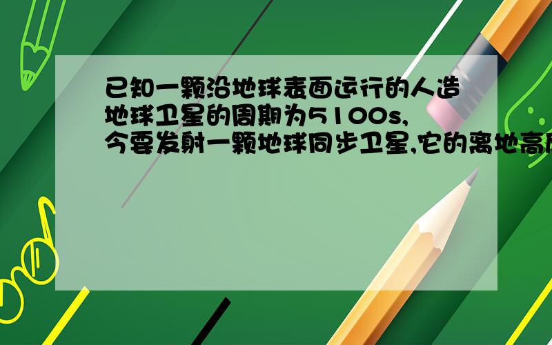 已知一颗沿地球表面运行的人造地球卫星的周期为5100s,今要发射一颗地球同步卫星,它的离地高度为地球半径的多少倍?