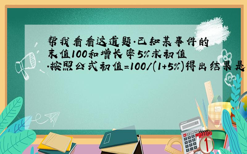 帮我看看这道题.已知某事件的末值100和增长率5%求初值.按照公式初值=100/(1+5%)得出结果是95.238095