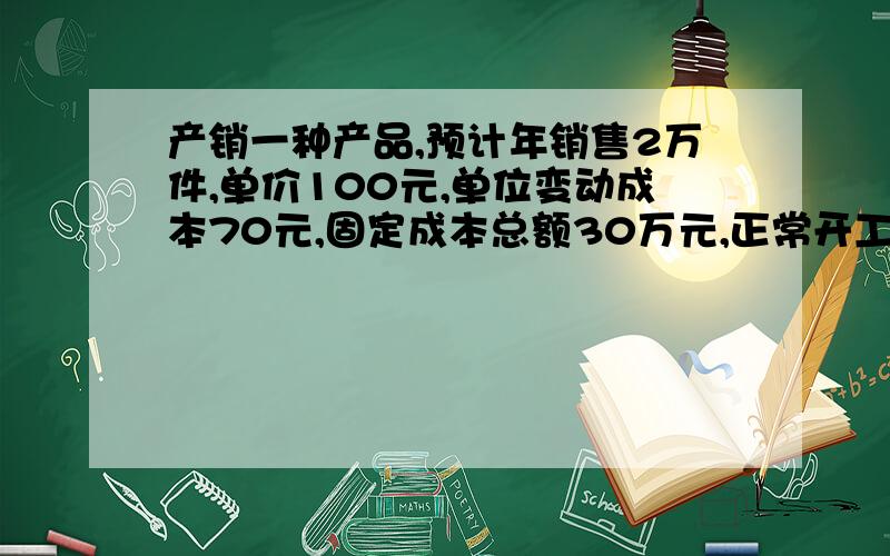 产销一种产品,预计年销售2万件,单价100元,单位变动成本70元,固定成本总额30万元,正常开工销售量2.5万件