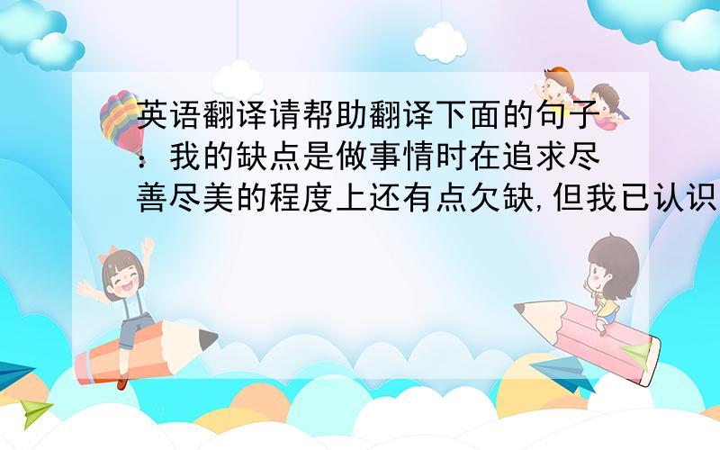 英语翻译请帮助翻译下面的句子：我的缺点是做事情时在追求尽善尽美的程度上还有点欠缺,但我已认识到我的缺点.因此我会尽量去克