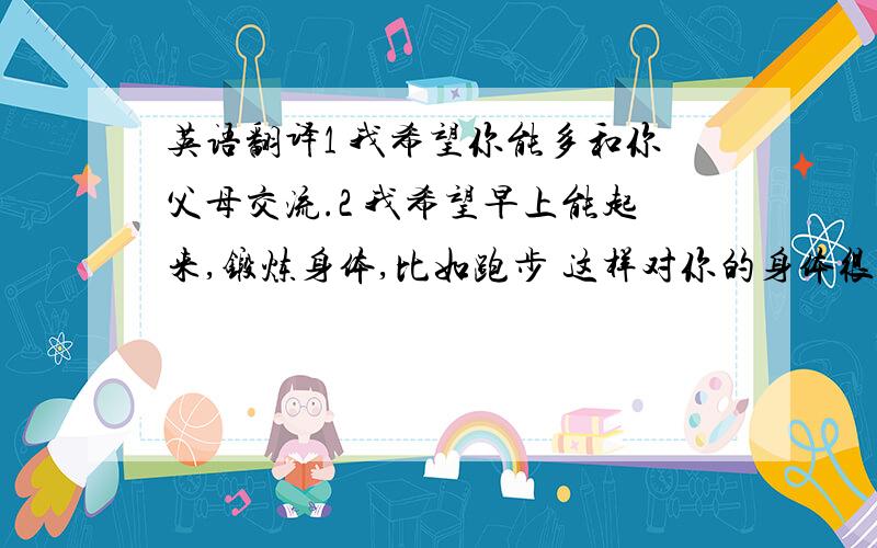 英语翻译1 我希望你能多和你父母交流.2 我希望早上能起来,锻炼身体,比如跑步 这样对你的身体很好.3 我希望 你能够坚