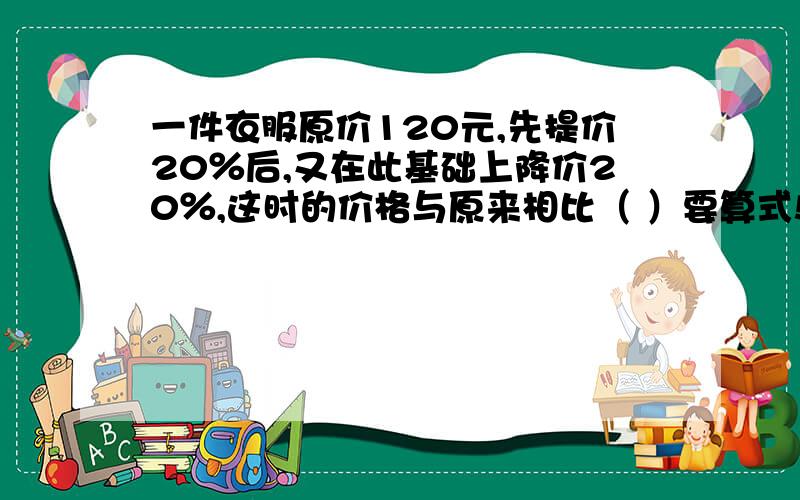 一件衣服原价120元,先提价20％后,又在此基础上降价20％,这时的价格与原来相比（ ）要算式!