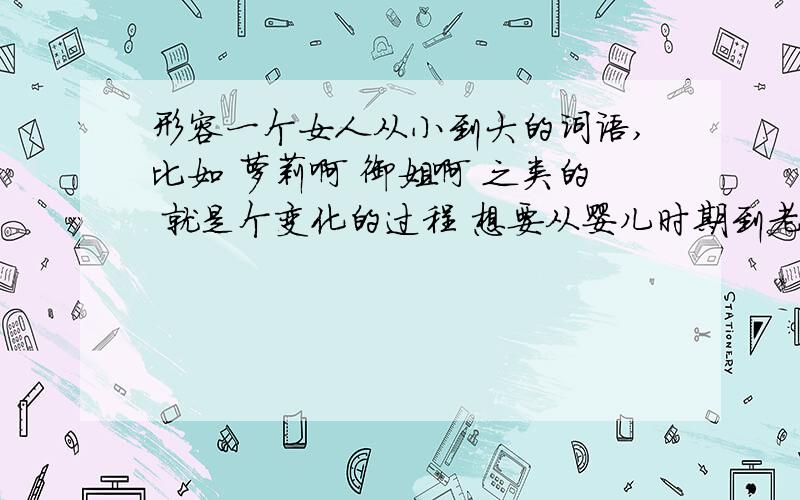 形容一个女人从小到大的词语,比如 萝莉啊 御姐啊 之类的 就是个变化的过程 想要从婴儿时期到老时期?