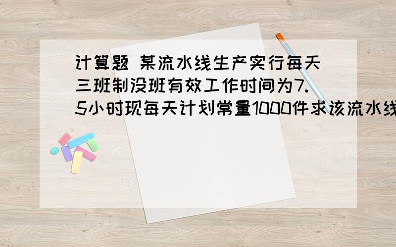 计算题 某流水线生产实行每天三班制没班有效工作时间为7.5小时现每天计划常量1000件求该流水线节拍,若每