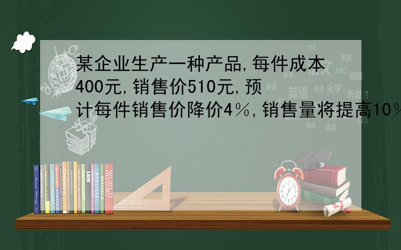 某企业生产一种产品,每件成本400元,销售价510元,预计每件销售价降价4％,销售量将提高10％,要使销售利