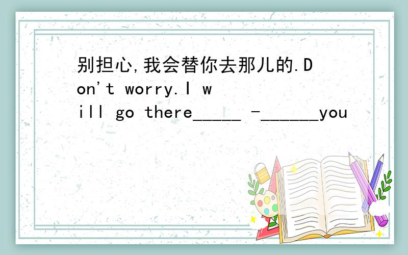 别担心,我会替你去那儿的.Don't worry.I will go there_____ -______you