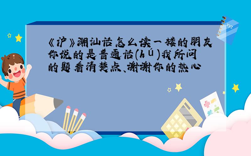 《沪》潮汕话怎么读一楼的朋友你说的是普通话(hú)我所问的题看清楚点、谢谢你的热心