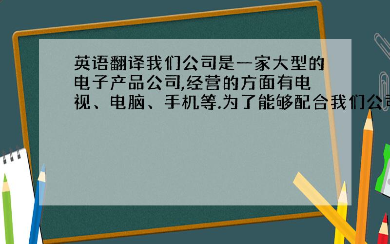 英语翻译我们公司是一家大型的电子产品公司,经营的方面有电视、电脑、手机等.为了能够配合我们公司的快速扩张,我们需要一些高